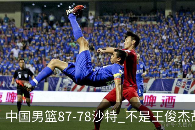 中国男篮87-78沙特 不是王俊杰胡金秋 他才是全场最佳 30+7带队起飞